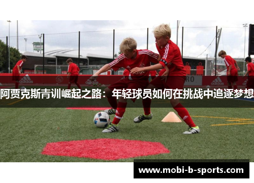 阿贾克斯青训崛起之路:年轻球员如何在挑战中追逐梦想 阿贾克斯青训崛起之路:年轻球员如何在挑战中追逐梦想