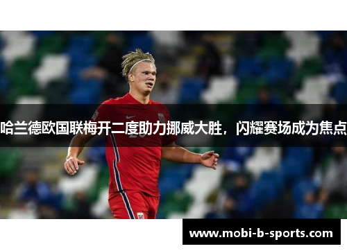 哈兰德欧国联梅开二度助力挪威大胜,闪耀赛场成为焦点 哈兰德欧国联梅开二度助力挪威大胜,闪耀赛场成为焦点